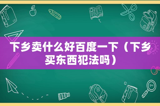 下鄉(xiāng)賣什么好百度一下（下鄉(xiāng)買東西犯法嗎）
