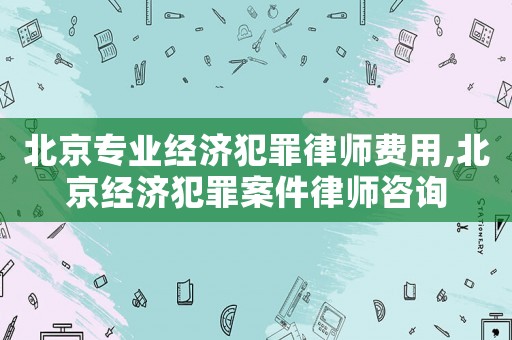 北京專業(yè)經(jīng)濟(jì)犯罪律師費(fèi)用,北京經(jīng)濟(jì)犯罪案件律師咨詢