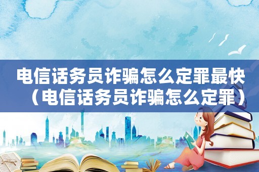 電信話務(wù)員詐騙怎么定罪最快（電信話務(wù)員詐騙怎么定罪）