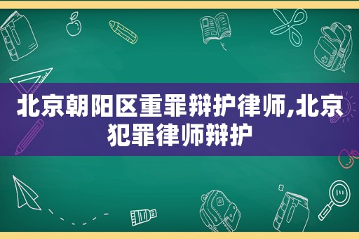北京朝陽(yáng)區(qū)重罪辯護(hù)律師,北京犯罪律師辯護(hù)