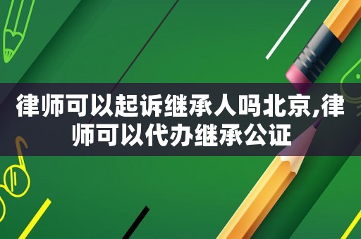 律師可以起訴繼承人嗎北京,律師可以代辦繼承公證