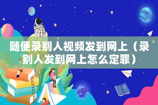 隨便錄別人視頻發(fā)到網(wǎng)上（錄別人發(fā)到網(wǎng)上怎么定罪）