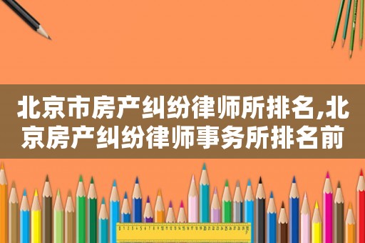 北京市房產(chǎn)糾紛律師所排名,北京房產(chǎn)糾紛律師事務(wù)所排名前十名