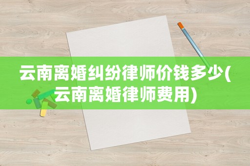 云南離婚糾紛律師價(jià)錢多少(云南離婚律師費(fèi)用)