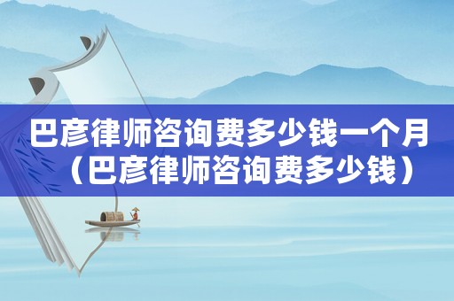 巴彥律師咨詢費多少錢一個月（巴彥律師咨詢費多少錢）