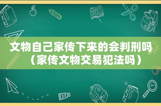 文物自己家傳下來(lái)的會(huì)判刑嗎（家傳文物交易犯法嗎）