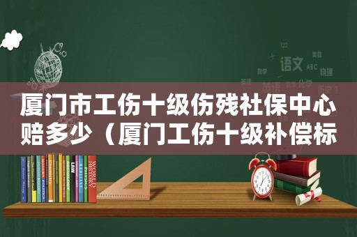 廈門市工傷十級(jí)傷殘社保中心賠多少（廈門工傷十級(jí)補(bǔ)償標(biāo)準(zhǔn)2015）