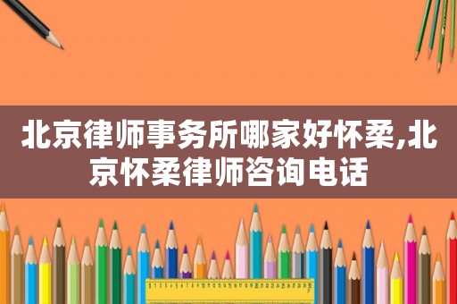 北京律師事務(wù)所哪家好懷柔,北京懷柔律師咨詢(xún)電話(huà)
