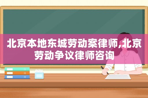 北京本地東城勞動案律師,北京勞動爭議律師咨詢
