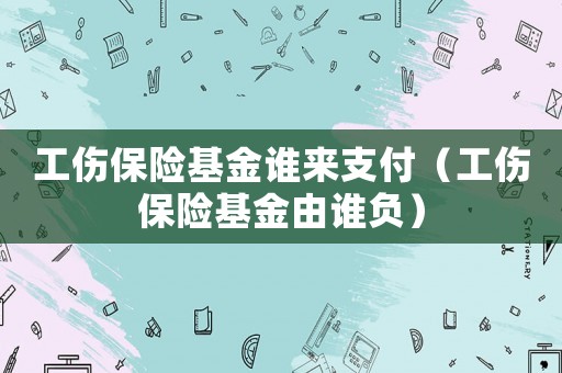 工傷保險(xiǎn)基金誰(shuí)來(lái)支付（工傷保險(xiǎn)基金由誰(shuí)負(fù)）