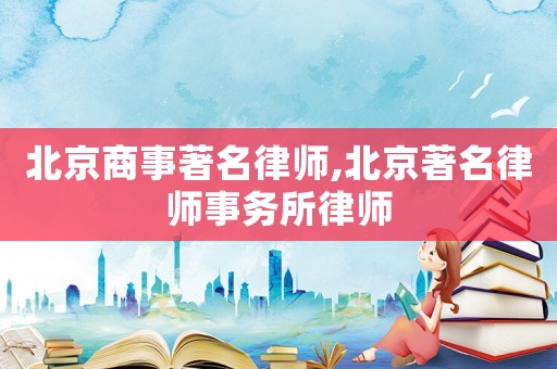 北京商事著名律師,北京著名律師事務(wù)所律師