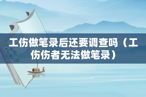 工傷做筆錄后還要調(diào)查嗎（工傷傷者無法做筆錄）