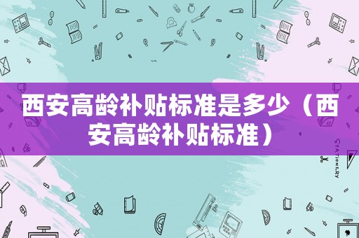 西安高齡補(bǔ)貼標(biāo)準(zhǔn)是多少（西安高齡補(bǔ)貼標(biāo)準(zhǔn)）