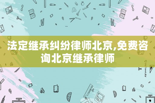 法定繼承糾紛律師北京,免費咨詢北京繼承律師