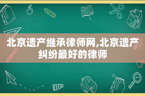 北京遺產(chǎn)繼承律師網(wǎng),北京遺產(chǎn)糾紛最好的律師