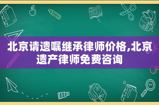 北京請(qǐng)遺囑繼承律師價(jià)格,北京遺產(chǎn)律師免費(fèi)咨詢