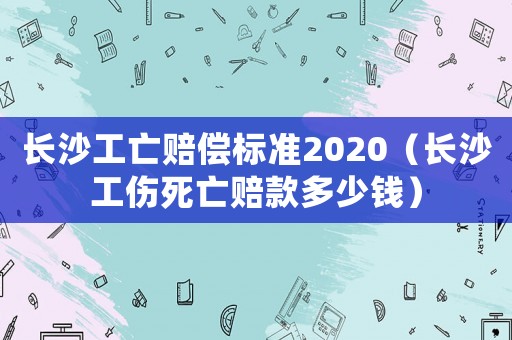 長沙工亡賠償標(biāo)準(zhǔn)2020（長沙工傷死亡賠款多少錢）