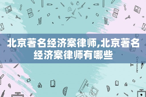 北京著名經(jīng)濟(jì)案律師,北京著名經(jīng)濟(jì)案律師有哪些