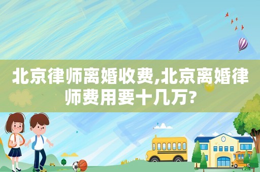 北京律師離婚收費(fèi),北京離婚律師費(fèi)用要十幾萬?