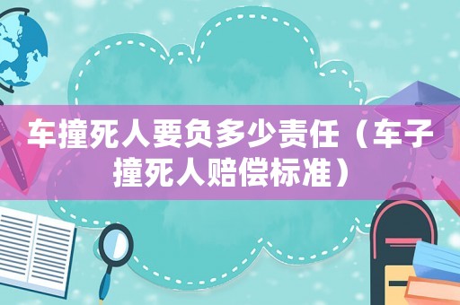 車撞死人要負多少責任（車子撞死人賠償標準）