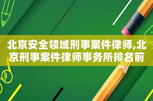 北京安全領(lǐng)域刑事案件律師,北京刑事案件律師事務(wù)所排名前十名