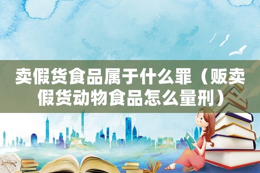 賣假貨食品屬于什么罪（販賣假貨動物食品怎么量刑）