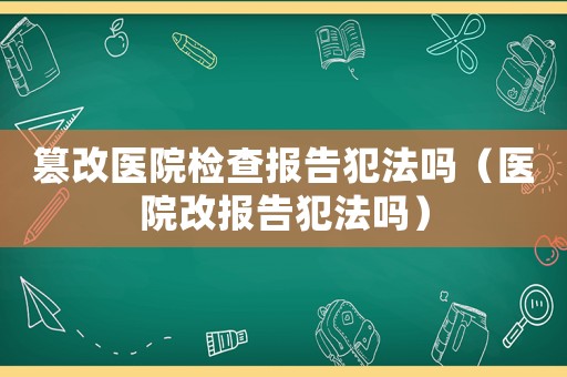 篡改醫(yī)院檢查報告犯法嗎（醫(yī)院改報告犯法嗎）