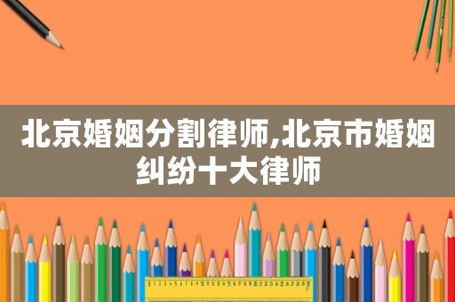 北京婚姻分割律師,北京市婚姻糾紛十大律師