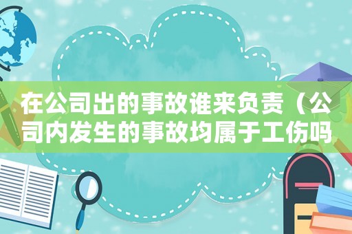 在公司出的事故誰(shuí)來(lái)負(fù)責(zé)（公司內(nèi)發(fā)生的事故均屬于工傷嗎）