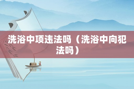 洗浴中項(xiàng)違法嗎（洗浴中向犯法嗎）