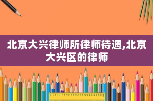 北京大興律師所律師待遇,北京大興區(qū)的律師