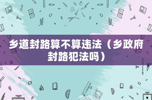 鄉(xiāng)道封路算不算違法（鄉(xiāng)政府封路犯法嗎）