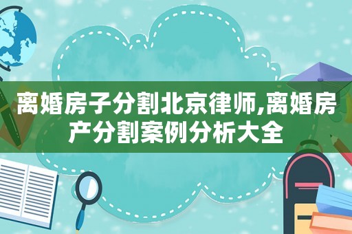 離婚房子分割北京律師,離婚房產(chǎn)分割案例分析大全