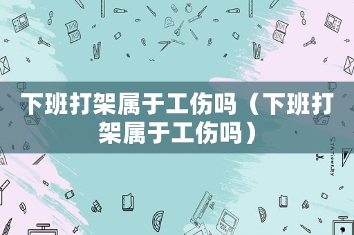 下班打架屬于工傷嗎（下班打架屬于工傷嗎）
