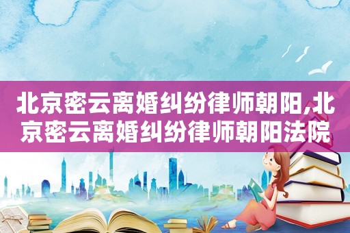 北京密云離婚糾紛律師朝陽(yáng),北京密云離婚糾紛律師朝陽(yáng)法院電話