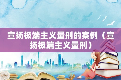 宣揚極端主義量刑的案例（宣揚極端主義量刑）