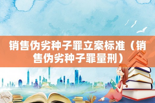 銷售偽劣種子罪立案標(biāo)準(zhǔn)（銷售偽劣種子罪量刑）