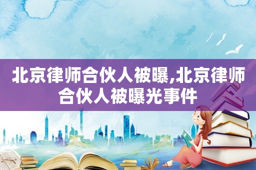 北京律師合伙人被曝,北京律師合伙人被曝光事件