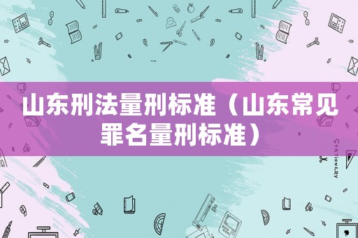 山東刑法量刑標(biāo)準(zhǔn)（山東常見(jiàn)罪名量刑標(biāo)準(zhǔn)）