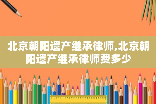 北京朝陽遺產(chǎn)繼承律師,北京朝陽遺產(chǎn)繼承律師費多少