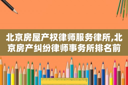 北京房屋產(chǎn)權(quán)律師服務(wù)律所,北京房產(chǎn)糾紛律師事務(wù)所排名前十名