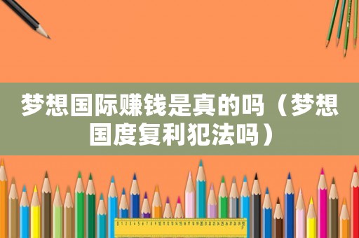夢(mèng)想國(guó)際賺錢(qián)是真的嗎（夢(mèng)想國(guó)度復(fù)利犯法嗎）