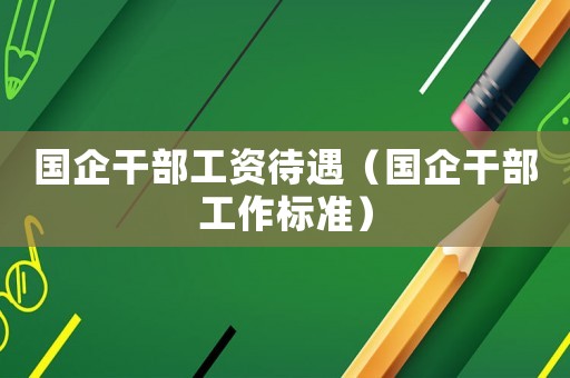 國(guó)企干部工資待遇（國(guó)企干部工作標(biāo)準(zhǔn)）