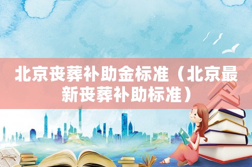 北京喪葬補助金標(biāo)準(zhǔn)（北京最新喪葬補助標(biāo)準(zhǔn)）