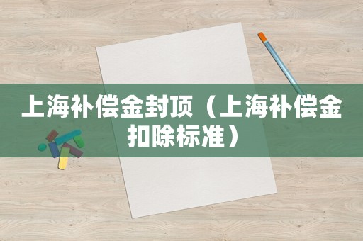 上海補(bǔ)償金封頂（上海補(bǔ)償金扣除標(biāo)準(zhǔn)）