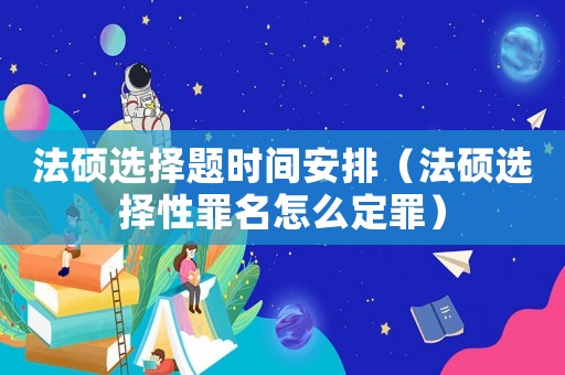法碩選擇題時(shí)間安排（法碩選擇性罪名怎么定罪）
