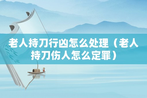 老人持刀行兇怎么處理（老人持刀傷人怎么定罪）