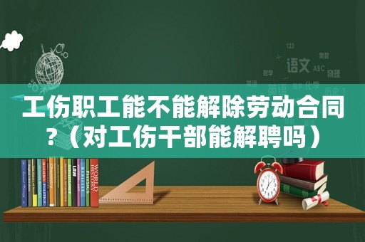 工傷職工能不能解除勞動(dòng)合同?（對(duì)工傷干部能解聘嗎）