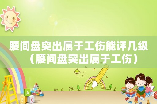 腰間盤突出屬于工傷能評(píng)幾級(jí)（腰間盤突出屬于工傷）