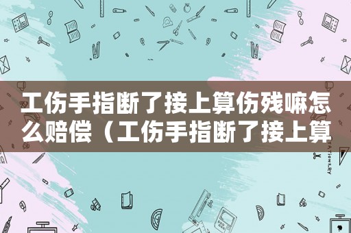 工傷手指斷了接上算傷殘嘛怎么賠償（工傷手指斷了接上算傷殘嘛）
